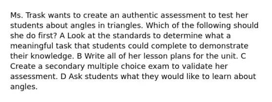 Ms. Trask wants to create an authentic assessment to test her students about angles in triangles. Which of the following should she do first? A Look at the standards to determine what a meaningful task that students could complete to demonstrate their knowledge. B Write all of her lesson plans for the unit. C Create a secondary multiple choice exam to validate her assessment. D Ask students what they would like to learn about angles.