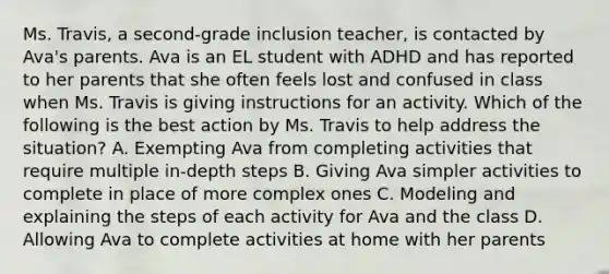 Ms. Travis, a second-grade inclusion teacher, is contacted by Ava's parents. Ava is an EL student with ADHD and has reported to her parents that she often feels lost and confused in class when Ms. Travis is giving instructions for an activity. Which of the following is the best action by Ms. Travis to help address the situation? A. Exempting Ava from completing activities that require multiple in-depth steps B. Giving Ava simpler activities to complete in place of more complex ones C. Modeling and explaining the steps of each activity for Ava and the class D. Allowing Ava to complete activities at home with her parents