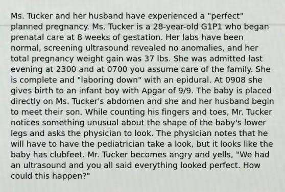 Ms. Tucker and her husband have experienced a "perfect" planned pregnancy. Ms. Tucker is a 28-year-old G1P1 who began prenatal care at 8 weeks of gestation. Her labs have been normal, screening ultrasound revealed no anomalies, and her total pregnancy weight gain was 37 lbs. She was admitted last evening at 2300 and at 0700 you assume care of the family. She is complete and "laboring down" with an epidural. At 0908 she gives birth to an infant boy with Apgar of 9/9. The baby is placed directly on Ms. Tucker's abdomen and she and her husband begin to meet their son. While counting his fingers and toes, Mr. Tucker notices something unusual about the shape of the baby's lower legs and asks the physician to look. The physician notes that he will have to have the pediatrician take a look, but it looks like the baby has clubfeet. Mr. Tucker becomes angry and yells, "We had an ultrasound and you all said everything looked perfect. How could this happen?"