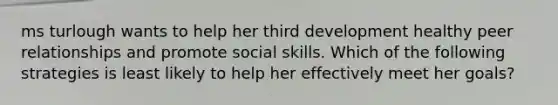 ms turlough wants to help her third development healthy peer relationships and promote social skills. Which of the following strategies is least likely to help her effectively meet her goals?