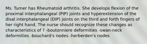 Ms. Turner has Rheumatoid arthritis. She develops flexion of the proximal interphalangeal (PIP) joints and hyperextension of the disal interphalangeal (DIP) joints on the third and forth fingers of her right hand. The nurse should recognize these changes as characteristics of ? -boutonniere deformities -swan-neck deformities -bouchard's nodes -herberden's nodes