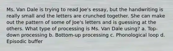 Ms. Van Dale is trying to read Joe's essay, but the handwriting is really small and the letters are crunched together. She can make out the pattern of some of Joe's letters and is guessing at the others. What type of processing is Ms. Van Dale using? a. Top-down processing b. Bottom-up processing c. Phonological loop d. Episodic buffer