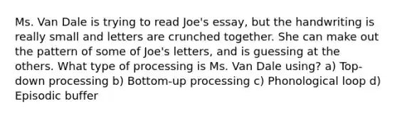 Ms. Van Dale is trying to read Joe's essay, but the handwriting is really small and letters are crunched together. She can make out the pattern of some of Joe's letters, and is guessing at the others. What type of processing is Ms. Van Dale using? a) Top-down processing b) Bottom-up processing c) Phonological loop d) Episodic buffer