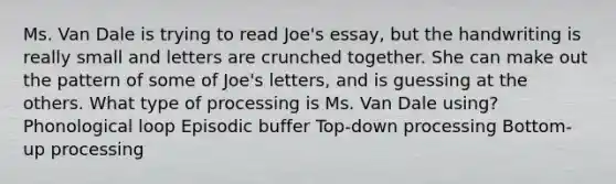 Ms. Van Dale is trying to read Joe's essay, but the handwriting is really small and letters are crunched together. She can make out the pattern of some of Joe's letters, and is guessing at the others. What type of processing is Ms. Van Dale using? Phonological loop Episodic buffer Top-down processing Bottom-up processing