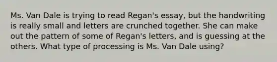 Ms. Van Dale is trying to read Regan's essay, but the handwriting is really small and letters are crunched together. She can make out the pattern of some of Regan's letters, and is guessing at the others. What type of processing is Ms. Van Dale using?