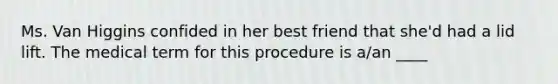 Ms. Van Higgins confided in her best friend that she'd had a lid lift. The medical term for this procedure is a/an ____