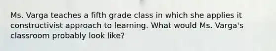 Ms. Varga teaches a fifth grade class in which she applies it constructivist approach to learning. What would Ms. Varga's classroom probably look like?