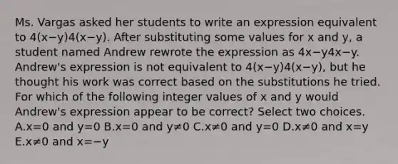 Ms. Vargas asked her students to write an expression equivalent to 4(x−y)4(x−y). After substituting some values for x and y, a student named Andrew rewrote the expression as 4x−y4x−y. Andrew's expression is not equivalent to 4(x−y)4(x−y), but he thought his work was correct based on the substitutions he tried. For which of the following integer values of x and y would Andrew's expression appear to be correct? Select two choices. A.x=0 and y=0 B.x=0 and y≠0 C.x≠0 and y=0 D.x≠0 and x=y E.x≠0 and x=−y