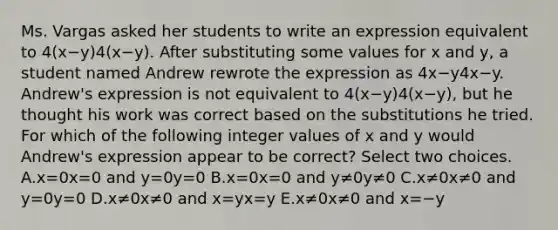 Ms. Vargas asked her students to write an expression equivalent to 4(x−y)4(x−y). After substituting some values for x and y, a student named Andrew rewrote the expression as 4x−y4x−y. Andrew's expression is not equivalent to 4(x−y)4(x−y), but he thought his work was correct based on the substitutions he tried. For which of the following integer values of x and y would Andrew's expression appear to be correct? Select two choices. A.x=0x=0 and y=0y=0 B.x=0x=0 and y≠0y≠0 C.x≠0x≠0 and y=0y=0 D.x≠0x≠0 and x=yx=y E.x≠0x≠0 and x=−y