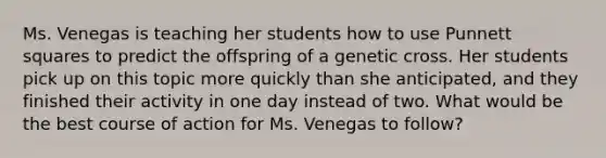 Ms. Venegas is teaching her students how to use Punnett squares to predict the offspring of a genetic cross. Her students pick up on this topic more quickly than she anticipated, and they finished their activity in one day instead of two. What would be the best course of action for Ms. Venegas to follow?