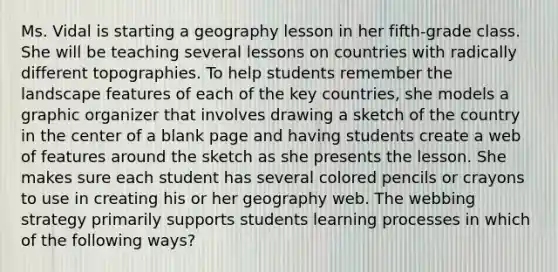 Ms. Vidal is starting a geography lesson in her fifth-grade class. She will be teaching several lessons on countries with radically different topographies. To help students remember the landscape features of each of the key countries, she models a graphic organizer that involves drawing a sketch of the country in the center of a blank page and having students create a web of features around the sketch as she presents the lesson. She makes sure each student has several colored pencils or crayons to use in creating his or her geography web. The webbing strategy primarily supports students learning processes in which of the following ways?