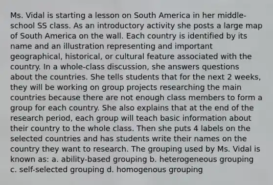 Ms. Vidal is starting a lesson on South America in her middle-school SS class. As an introductory activity she posts a large map of South America on the wall. Each country is identified by its name and an illustration representing and important geographical, historical, or cultural feature associated with the country. In a whole-class discussion, she answers questions about the countries. She tells students that for the next 2 weeks, they will be working on group projects researching the main countries because there are not enough class members to form a group for each country. She also explains that at the end of the research period, each group will teach basic information about their country to the whole class. Then she puts 4 labels on the selected countries and has students write their names on the country they want to research. The grouping used by Ms. Vidal is known as: a. ability-based grouping b. heterogeneous grouping c. self-selected grouping d. homogenous grouping