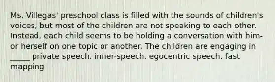 Ms. Villegas' preschool class is filled with the sounds of children's voices, but most of the children are not speaking to each other. Instead, each child seems to be holding a conversation with him- or herself on one topic or another. The children are engaging in _____ private speech. inner-speech. egocentric speech. fast mapping