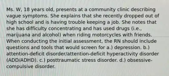 Ms. W, 18 years old, presents at a community clinic describing vague symptoms. She explains that she recently dropped out of high school and is having trouble keeping a job. She notes that she has difficulty concentrating and has used drugs (i.e., marijuana and alcohol) when riding motorcycles with friends. When conducting the initial assessment, the RN should include questions and tools that would screen for a.) depression. b.) attention-deficit disorder/attention-deficit hyperactivity disorder (ADD/ADHD). c.) posttraumatic stress disorder. d.) obsessive-compulsive disorder.