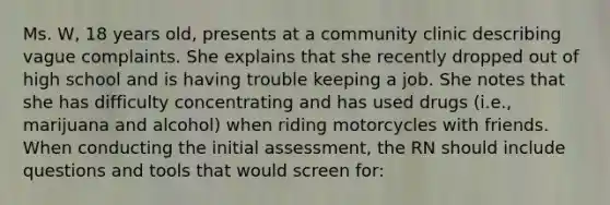 Ms. W, 18 years old, presents at a community clinic describing vague complaints. She explains that she recently dropped out of high school and is having trouble keeping a job. She notes that she has difficulty concentrating and has used drugs (i.e., marijuana and alcohol) when riding motorcycles with friends. When conducting the initial assessment, the RN should include questions and tools that would screen for: