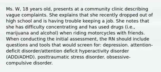 Ms. W, 18 years old, presents at a community clinic describing vague complaints. She explains that she recently dropped out of high school and is having trouble keeping a job. She notes that she has difficulty concentrating and has used drugs (i.e., marijuana and alcohol) when riding motorcycles with friends. When conducting the initial assessment, the RN should include questions and tools that would screen for: depression. attention-deficit disorder/attention deficit hyperactivity disorder (ADD/ADHD). posttraumatic stress disorder. obsessive-compulsive disorder.