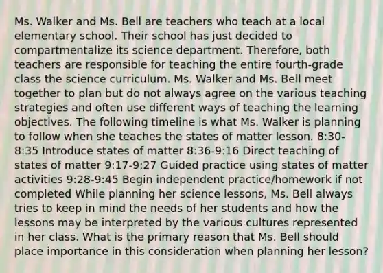 Ms. Walker and Ms. Bell are teachers who teach at a local elementary school. Their school has just decided to compartmentalize its science department. Therefore, both teachers are responsible for teaching the entire fourth-grade class the science curriculum. Ms. Walker and Ms. Bell meet together to plan but do not always agree on the various teaching strategies and often use different ways of teaching the learning objectives. The following timeline is what Ms. Walker is planning to follow when she teaches the states of matter lesson. 8:30-8:35 Introduce states of matter 8:36-9:16 Direct teaching of states of matter 9:17-9:27 Guided practice using states of matter activities 9:28-9:45 Begin independent practice/homework if not completed While planning her science lessons, Ms. Bell always tries to keep in mind the needs of her students and how the lessons may be interpreted by the various cultures represented in her class. What is the primary reason that Ms. Bell should place importance in this consideration when planning her lesson?