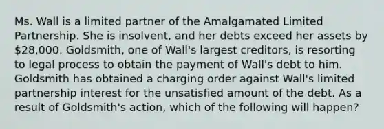 Ms. Wall is a limited partner of the Amalgamated Limited Partnership. She is insolvent, and her debts exceed her assets by 28,000. Goldsmith, one of Wall's largest creditors, is resorting to legal process to obtain the payment of Wall's debt to him. Goldsmith has obtained a charging order against Wall's limited partnership interest for the unsatisfied amount of the debt. As a result of Goldsmith's action, which of the following will happen?