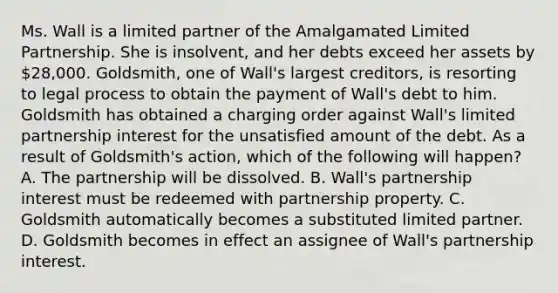 Ms. Wall is a limited partner of the Amalgamated Limited Partnership. She is insolvent, and her debts exceed her assets by 28,000. Goldsmith, one of Wall's largest creditors, is resorting to legal process to obtain the payment of Wall's debt to him. Goldsmith has obtained a charging order against Wall's limited partnership interest for the unsatisfied amount of the debt. As a result of Goldsmith's action, which of the following will happen? A. The partnership will be dissolved. B. Wall's partnership interest must be redeemed with partnership property. C. Goldsmith automatically becomes a substituted limited partner. D. Goldsmith becomes in effect an assignee of Wall's partnership interest.