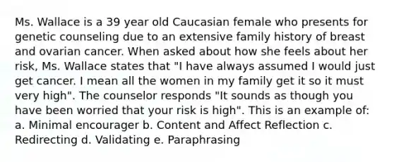 Ms. Wallace is a 39 year old Caucasian female who presents for genetic counseling due to an extensive family history of breast and ovarian cancer. When asked about how she feels about her risk, Ms. Wallace states that "I have always assumed I would just get cancer. I mean all the women in my family get it so it must very high". The counselor responds "It sounds as though you have been worried that your risk is high". This is an example of: a. Minimal encourager b. Content and Affect Reflection c. Redirecting d. Validating e. Paraphrasing