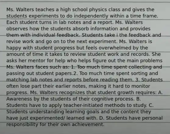 Ms. Walters teaches a high school physics class and gives the students experiments to do independently within a time frame. Each student turns in lab notes and a report. Ms. Walters observes how the students absorb information and provides them with individual feedback. Students take i the feedback and revise work and go on to the next experiment. Ms. Walters is happy with student progress but feels overwhelmed by the amount of time it takes to review student work and records. She asks her mentor for help who helps figure out the main problems Ms. Walters faces such as: 1. Too much time spent collecting and passing out student papers.2. Too much time spent sorting and matching lab notes and reports before reading them. 3. Students often lose part their earlier notes, making it hard to monitor progress. Ms. Walters recognizes that student growth requires: A. Awareness by the students of their cognitive process. B. Students have to apply teacher-initiated methods to study. C. Students understanding learning goals and the content they have just experimented/ learned with. D. Students have personal responsibility for their own achievement.