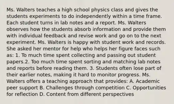 Ms. Walters teaches a high school physics class and gives the students experiments to do independently within a time frame. Each student turns in lab notes and a report. Ms. Walters observes how the students absorb information and provide them with individual feedback and revise work and go on to the next experiment. Ms. Walters is happy with student work and records. She asked her mentor for help who helps her figure faces such as: 1. To much time spent collecting and passing out student papers.2. Too much time spent sorting and matching lab notes and reports before reading them. 3. Students often lose part of their earlier notes, making it hard to monitor progress. Ms. Walters offers a teaching approach that provides: A. Academic peer support B. Challenges through competition C. Opportunities for reflection D. Content from different perspectives