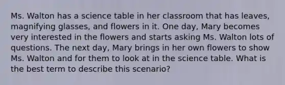 Ms. Walton has a science table in her classroom that has leaves, magnifying glasses, and flowers in it. One day, Mary becomes very interested in the flowers and starts asking Ms. Walton lots of questions. The next day, Mary brings in her own flowers to show Ms. Walton and for them to look at in the science table. What is the best term to describe this scenario?