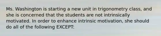 Ms. Washington is starting a new unit in trigonometry​ class, and she is concerned that the students are not intrinsically motivated. In order to enhance intrinsic​ motivation, she should do all of the following​ EXCEPT: