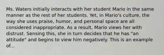 Ms. Waters initially interacts with her student Mario in the same manner as the rest of her students. Yet, in Mario's culture, the way she uses praise, humor, and personal space are all considered inappropriate. As a result, Mario views her with distrust. Sensing this, she in turn decides that he has "an attitude" and begins to view him negatively. This is an example of...