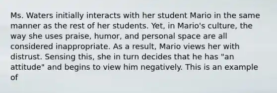 Ms. Waters initially interacts with her student Mario in the same manner as the rest of her students. Yet, in Mario's culture, the way she uses praise, humor, and <a href='https://www.questionai.com/knowledge/kZMGLpWqYP-personal-space' class='anchor-knowledge'>personal space</a> are all considered inappropriate. As a result, Mario views her with distrust. Sensing this, she in turn decides that he has "an attitude" and begins to view him negatively. This is an example of