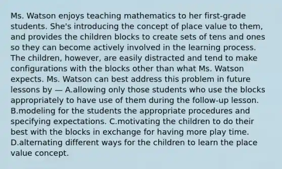 Ms. Watson enjoys teaching mathematics to her first-grade students. She's introducing the concept of place value to them, and provides the children blocks to create sets of tens and ones so they can become actively involved in the learning process. The children, however, are easily distracted and tend to make configurations with the blocks other than what Ms. Watson expects. Ms. Watson can best address this problem in future lessons by — A.allowing only those students who use the blocks appropriately to have use of them during the follow-up lesson. B.modeling for the students the appropriate procedures and specifying expectations. C.motivating the children to do their best with the blocks in exchange for having more play time. D.alternating different ways for the children to learn the place value concept.