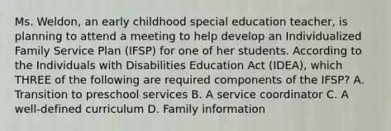 Ms. Weldon, an early childhood special education teacher, is planning to attend a meeting to help develop an Individualized Family Service Plan (IFSP) for one of her students. According to the Individuals with Disabilities Education Act (IDEA), which THREE of the following are required components of the IFSP? A. Transition to preschool services B. A service coordinator C. A well-defined curriculum D. Family information