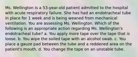 Ms. Wellington is a 53-year-old patient admitted to the hospital with acute respiratory failure. She has had an endotracheal tube in place for 1 week and is being weaned from mechanical ventilation. You are assessing Ms. Wellington. Which of the following is an appropriate action regarding Ms. Wellington's endotracheal tube? a. You apply more tape over the tape that is loose. b. You wipe the soiled tape with an alcohol swab. c. You place a gauze pad between the tube and a reddened area on the patient's mouth. d. You change the tape on an unstable tube.