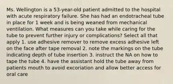 Ms. Wellington is a 53-year-old patient admitted to the hospital with acute respiratory failure. She has had an endotracheal tube in place for 1 week and is being weaned from mechanical ventilation. What measures can you take while caring for the tube to prevent further injury or complications? Select all that apply 1. use adhesive remover to remove excess adhesive left on the face after tape removal 2. note the markings on the tube indicating depth of tube insertion 3. instruct the NA on how to tape the tube 4. have the assistant hold the tube away from patients mouth to avoid excoriation and allow better access for oral care