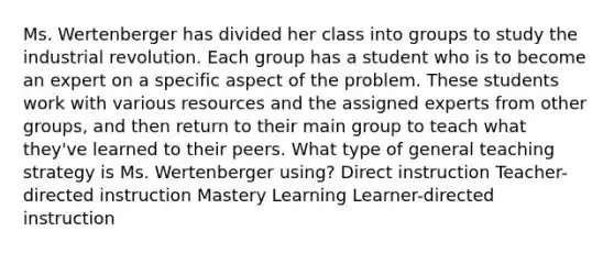 Ms. Wertenberger has divided her class into groups to study the industrial revolution. Each group has a student who is to become an expert on a specific aspect of the problem. These students work with various resources and the assigned experts from other groups, and then return to their main group to teach what they've learned to their peers. What type of general teaching strategy is Ms. Wertenberger using? Direct instruction Teacher-directed instruction Mastery Learning Learner-directed instruction