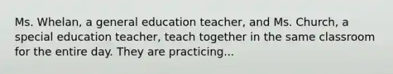 Ms. Whelan, a general education teacher, and Ms. Church, a special education teacher, teach together in the same classroom for the entire day. They are practicing...