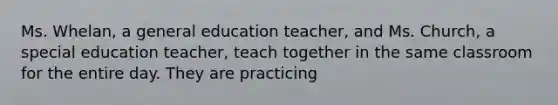 Ms. Whelan, a general education teacher, and Ms. Church, a special education teacher, teach together in the same classroom for the entire day. They are practicing