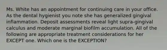 Ms. White has an appointment for continuing care in your office. As the dental hygienist you note she has generalized gingival inflammation. Deposit assessments reveal light supra-gingival calculus and moderate marginal biofilm accumulation. All of the following are appropriate treatment considerations for her EXCEPT one. Which one is the EXCEPTION?