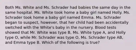 Both Ms. White and Ms. Schrader had babies the same day in the same hospital. Ms. White took home a baby girl named Holly. Ms. Schrader took home a baby girl named Emma. Ms. Schrader began to suspect, however, that her child had been accidentally switched with the White's baby in the nursery. Blood tests showed that Mr. White was type B, Ms. White type A, and Holly type O, while Mr. Schrader was type O, Ms. Schrader type AB, and Emma type B. Which of the following is true?