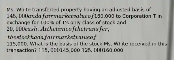 Ms. White transferred property having an adjusted basis of 145,000 and a fair market value of160,000 to Corporation T in exchange for 100% of T's only class of stock and 20,000 cash. At the time of the transfer, the stock had a fair market value of115,000. What is the basis of the stock Ms. White received in this transaction? 115,000145,000 125,000160,000