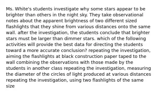 Ms. White's students investigate why some stars appear to be brighter than others in the night sky. They take observational notes about the apparent brightness of two different sized flashlights that they shine from various distances onto the same wall. after the investigation, the students conclude that brighter stars must be larger than dimmer stars. which of the following activities will provide the best data for directing the students toward a more accurate conclusion? repeating the investigation, aiming the flashlights at black construction paper taped to the wall combining the observations with those made by the students in another class repeating the investigation, measuring the diameter of the circles of light produced at various distances repeating the investigation, using two flashlights of the same size