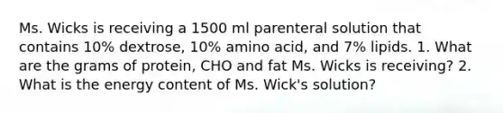 Ms. Wicks is receiving a 1500 ml parenteral solution that contains 10% dextrose, 10% amino acid, and 7% lipids. 1. What are the grams of protein, CHO and fat Ms. Wicks is receiving? 2. What is the energy content of Ms. Wick's solution?