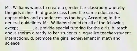 Ms. Williams wants to create a gender fair classroom whereby the girls in her third-grade class have the same educational opporunities and experiences as the boys. According to the general guidelines, Ms. Williams should do all of the following except _______. a. provide special tutoring for the girls. b. teach about sexism directly to her students c. equalize teacher-student interactions. d. promote the girls' achievement in math and science