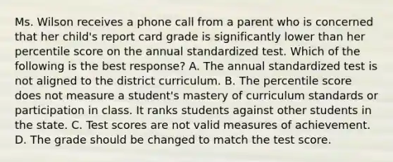 Ms. Wilson receives a phone call from a parent who is concerned that her child's report card grade is significantly lower than her percentile score on the annual standardized test. Which of the following is the best response? A. The annual standardized test is not aligned to the district curriculum. B. The percentile score does not measure a student's mastery of curriculum standards or participation in class. It ranks students against other students in the state. C. Test scores are not valid measures of achievement. D. The grade should be changed to match the test score.