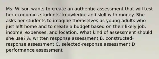 Ms. Wilson wants to create an authentic assessment that will test her economics students' knowledge and skill with money. She asks her students to imagine themselves as young adults who just left home and to create a budget based on their likely job, income, expenses, and location. What kind of assessment should she use? A. written response assessment B. constructed-response assessment C. selected-response assessment D. performance assessment