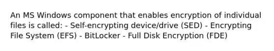 An MS Windows component that enables encryption of individual files is called: - Self-encrypting device/drive (SED) - Encrypting File System (EFS) - BitLocker - Full Disk Encryption (FDE)