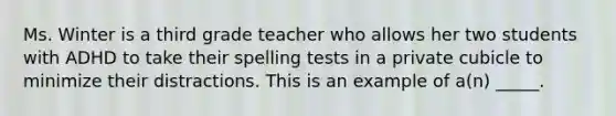 Ms. Winter is a third grade teacher who allows her two students with ADHD to take their spelling tests in a private cubicle to minimize their distractions. This is an example of a(n) _____.