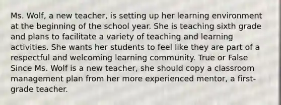 Ms. Wolf, a new teacher, is setting up her learning environment at the beginning of the school year. She is teaching sixth grade and plans to facilitate a variety of teaching and learning activities. She wants her students to feel like they are part of a respectful and welcoming learning community. True or False Since Ms. Wolf is a new teacher, she should copy a classroom management plan from her more experienced mentor, a first-grade teacher.