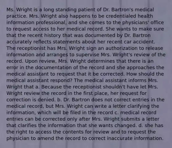 Ms. Wright is a long standing patient of Dr. Bartron's medical practice. Mrs. Wright also happens to be credentialed health information professional, and she comes to the physicians' office to request access to her medical record. She wants to make sure that the recent history that was documented by Dr. Bartron accurately reflects statements about her recent car accident. The receptionist has Mrs. Wright sign an authorization to release information and arranges to supervise Mrs. Wright's review of the record. Upon review, Mrs. Wright determines that there is an error in the documentation of the record and she approaches the medical assistant to request that it be corrected. How should the medical assistant respond? The medical assistant informs Mrs. Wright that a. Because the receptionist shouldn't have let Mrs. Wright review the record in the first place, her request for correction is denied. b. Dr. Bartron does not correct entries in the medical record, but Mrs. Wright can write a letter clarifying the information, which will be filed in the record c. medical record entries can be corrected only after Mrs. Wright submits a letter that clarifies the information that she wants changed. d. she has the right to access the contents for review and to request the physician to amend the record to correct inaccurate information.