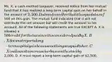 Ms. X, a cash-method taxpayer, received notice from her mutual fund that it has realized a long-term capital gain on her behalf in the amount of 2,500. It also advised her that it has paid a tax of500 on this gain. The mutual fund indicated that it will not distribute the net amount but will credit the amount to her account. All of the following statements are true EXCEPT A. X is allowed a 500 credit for the tax since it is considered paid by X. B. X does not report a long-term capital gain because nothing was paid to her. C. X is allowed to increase her basis in the stock by2,000. D. X must report a long-term capital gain of 2,500.